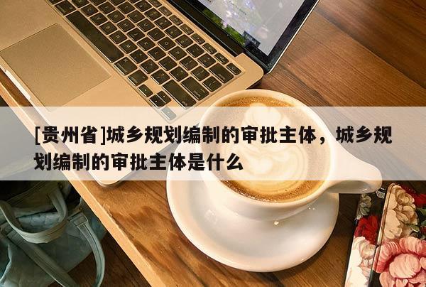 [贵州省]城乡规划编制的审批主体，城乡规划编制的审批主体是什么