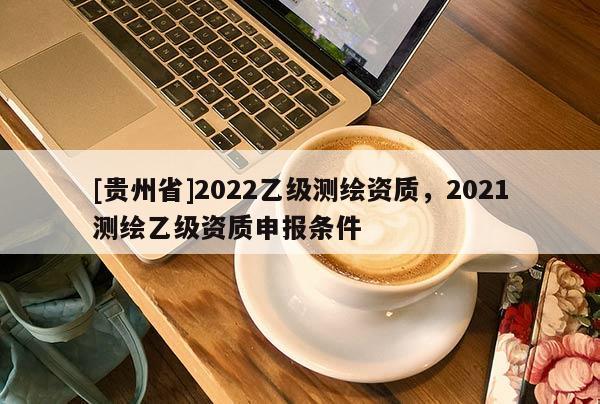 [贵州省]2022乙级测绘资质，2021测绘乙级资质申报条件