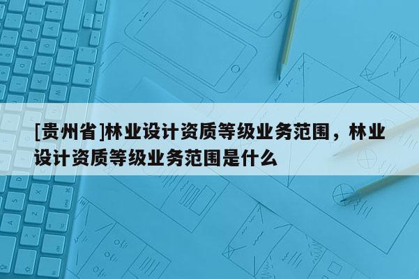 [贵州省]林业设计资质等级业务范围，林业设计资质等级业务范围是什么