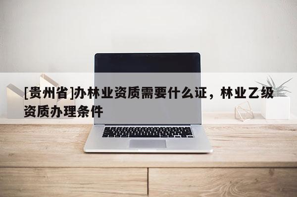 [贵州省]办林业资质需要什么证，林业乙级资质办理条件