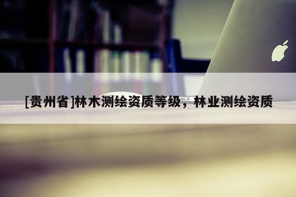 [贵州省]林木测绘资质等级，林业测绘资质