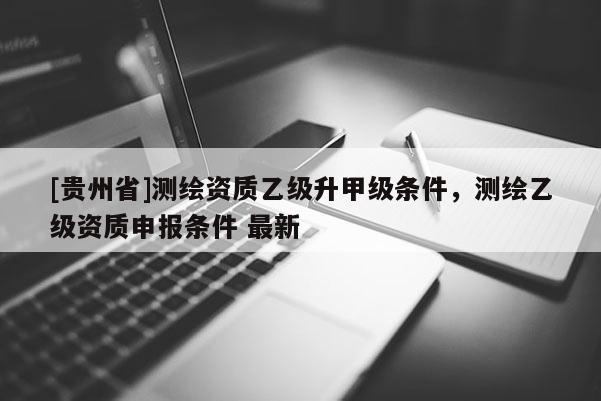[贵州省]测绘资质乙级升甲级条件，测绘乙级资质申报条件 最新