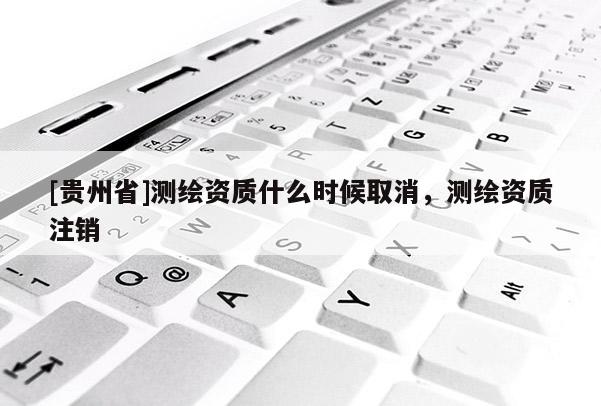 [贵州省]测绘资质什么时候取消，测绘资质注销