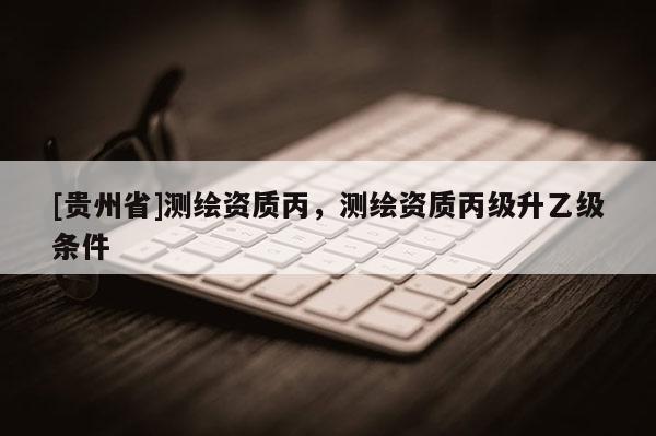 [贵州省]测绘资质丙，测绘资质丙级升乙级条件