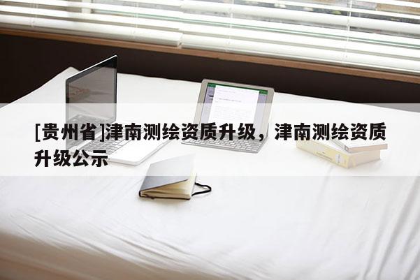 [贵州省]津南测绘资质升级，津南测绘资质升级公示