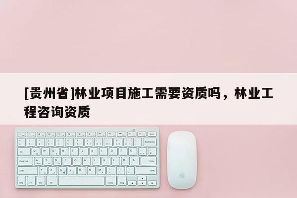 [贵州省]林业项目施工需要资质吗，林业工程咨询资质