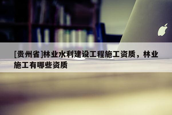 [贵州省]林业水利建设工程施工资质，林业施工有哪些资质