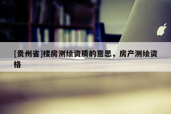 [贵州省]楼房测绘资质的意思，房产测绘资格