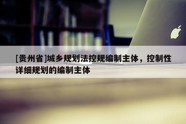 [贵州省]城乡规划法控规编制主体，控制性详细规划的编制主体