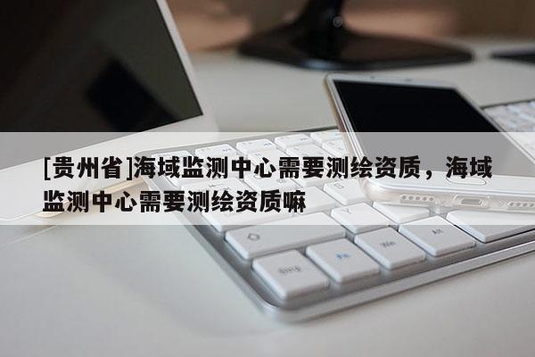 [贵州省]海域监测中心需要测绘资质，海域监测中心需要测绘资质嘛