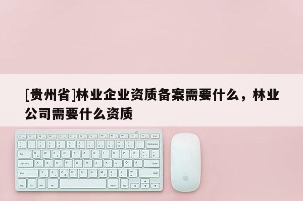 [贵州省]林业企业资质备案需要什么，林业公司需要什么资质
