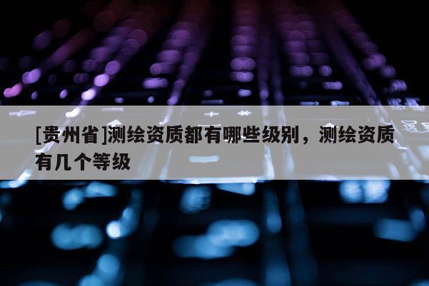 [贵州省]测绘资质都有哪些级别，测绘资质有几个等级
