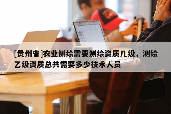 [贵州省]农业测绘需要测绘资质几级，测绘乙级资质总共需要多少技术人员