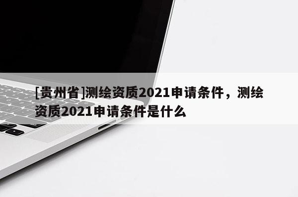 [贵州省]测绘资质2021申请条件，测绘资质2021申请条件是什么