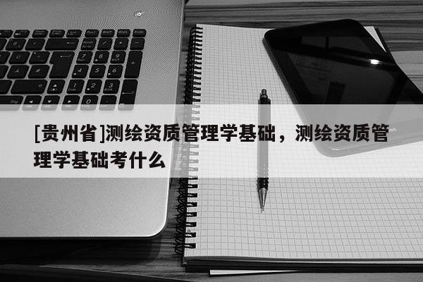[贵州省]测绘资质管理学基础，测绘资质管理学基础考什么