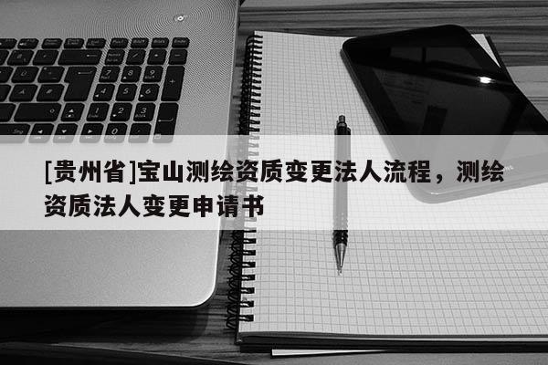 [贵州省]宝山测绘资质变更法人流程，测绘资质法人变更申请书