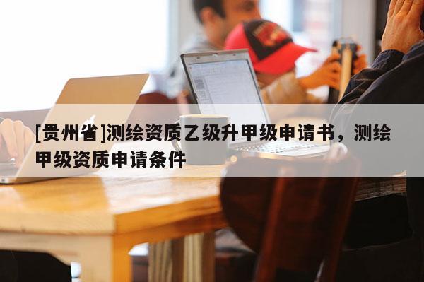 [贵州省]测绘资质乙级升甲级申请书，测绘甲级资质申请条件