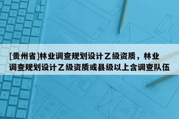 [贵州省]林业调查规划设计乙级资质，林业调查规划设计乙级资质或县级以上含调查队伍