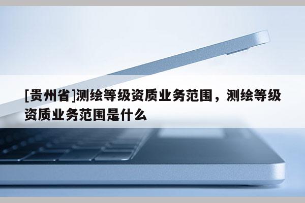 [贵州省]测绘等级资质业务范围，测绘等级资质业务范围是什么