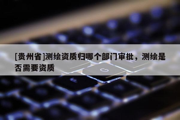 [贵州省]测绘资质归哪个部门审批，测绘是否需要资质