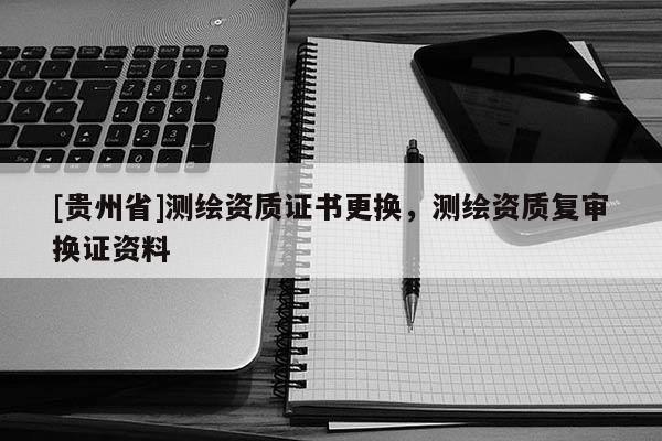 [贵州省]测绘资质证书更换，测绘资质复审换证资料
