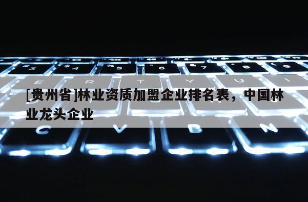 [贵州省]林业资质加盟企业排名表，中国林业龙头企业