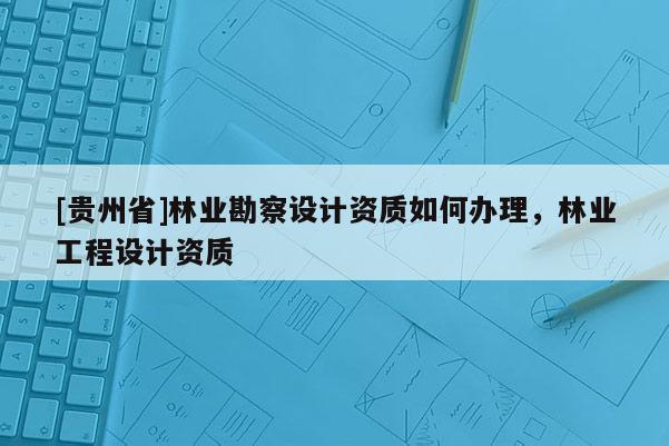 [贵州省]林业勘察设计资质如何办理，林业工程设计资质