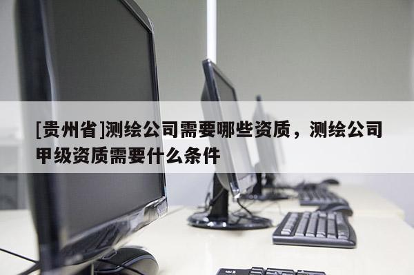 [贵州省]测绘公司需要哪些资质，测绘公司甲级资质需要什么条件