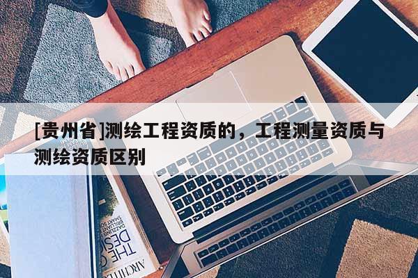 [贵州省]测绘工程资质的，工程测量资质与测绘资质区别