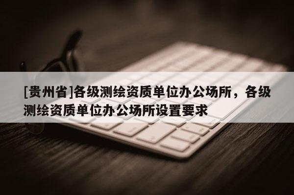 [贵州省]各级测绘资质单位办公场所，各级测绘资质单位办公场所设置要求