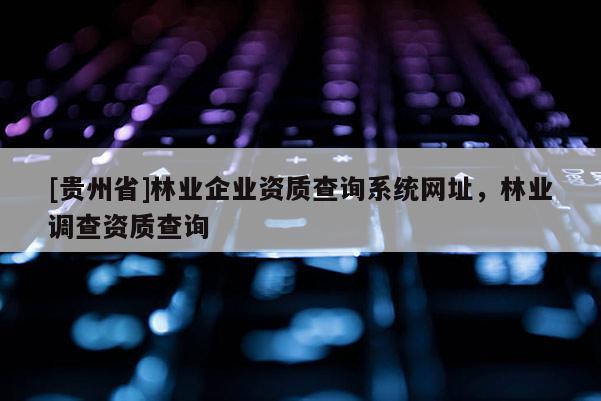 [贵州省]林业企业资质查询系统网址，林业调查资质查询