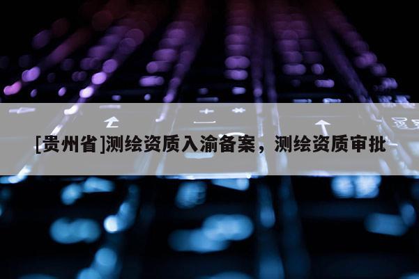 [贵州省]测绘资质入渝备案，测绘资质审批