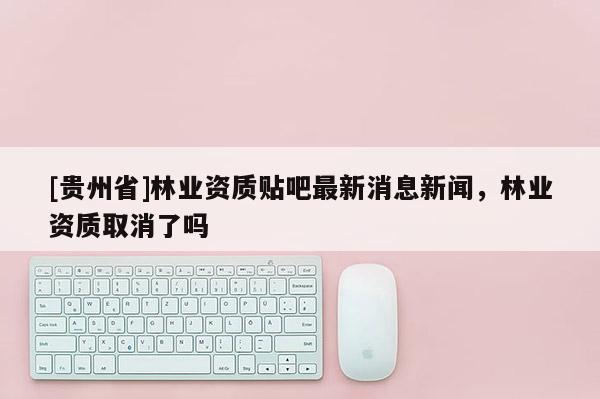 [贵州省]林业资质贴吧最新消息新闻，林业资质取消了吗