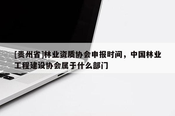 [贵州省]林业资质协会申报时间，中国林业工程建设协会属于什么部门