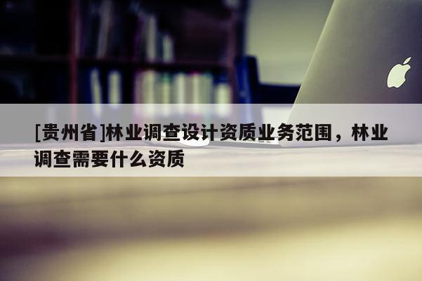 [贵州省]林业调查设计资质业务范围，林业调查需要什么资质