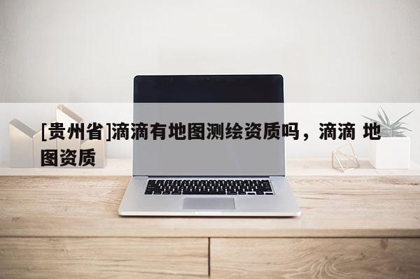 [贵州省]滴滴有地图测绘资质吗，滴滴 地图资质