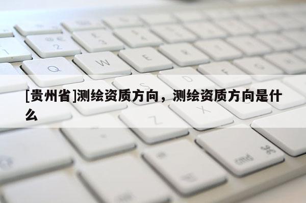 [贵州省]测绘资质方向，测绘资质方向是什么