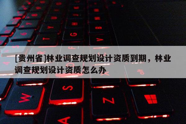 [贵州省]林业调查规划设计资质到期，林业调查规划设计资质怎么办