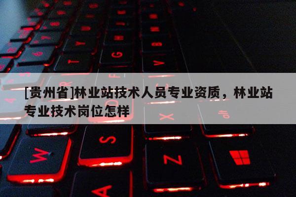 [贵州省]林业站技术人员专业资质，林业站专业技术岗位怎样