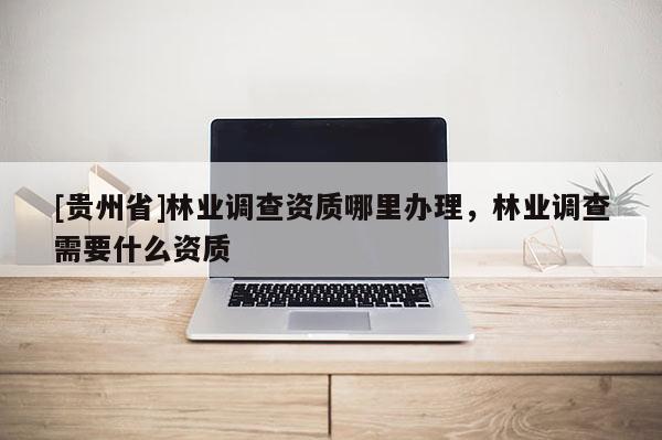 [贵州省]林业调查资质哪里办理，林业调查需要什么资质