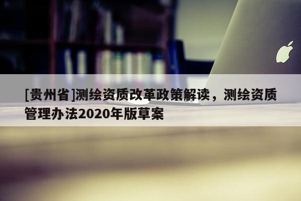 [贵州省]测绘资质改革政策解读，测绘资质管理办法2020年版草案
