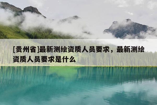 [贵州省]最新测绘资质人员要求，最新测绘资质人员要求是什么