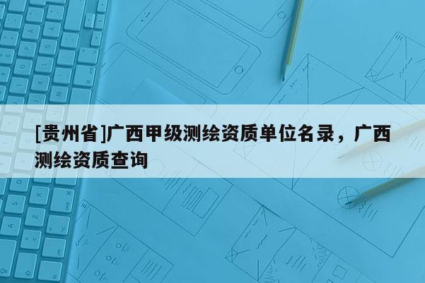 [贵州省]广西甲级测绘资质单位名录，广西测绘资质查询