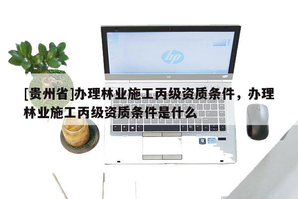 [贵州省]办理林业施工丙级资质条件，办理林业施工丙级资质条件是什么