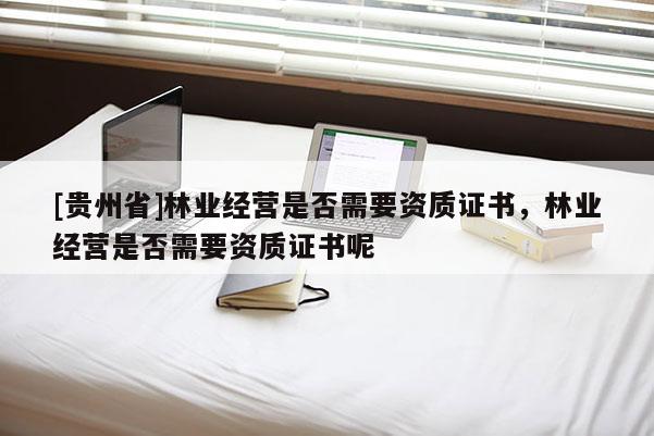[贵州省]林业经营是否需要资质证书，林业经营是否需要资质证书呢