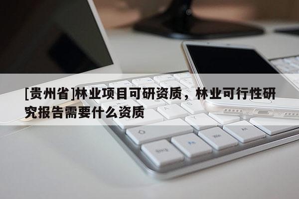 [贵州省]林业项目可研资质，林业可行性研究报告需要什么资质