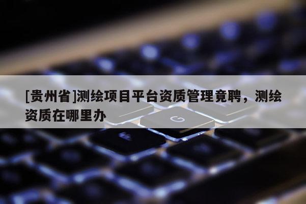 [贵州省]测绘项目平台资质管理竟聘，测绘资质在哪里办