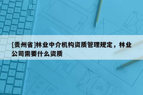 [贵州省]林业中介机构资质管理规定，林业公司需要什么资质
