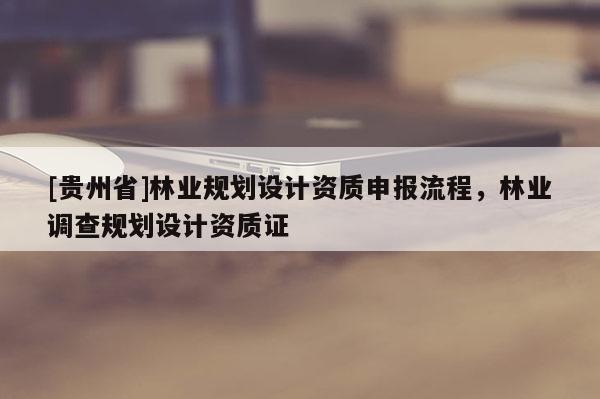 [贵州省]林业规划设计资质申报流程，林业调查规划设计资质证