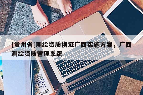 [贵州省]测绘资质换证广西实施方案，广西测绘资质管理系统